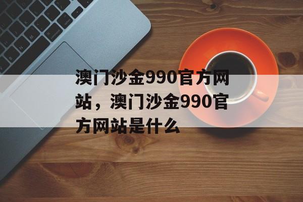 澳门沙金990官方网站，澳门沙金990官方网站是什么