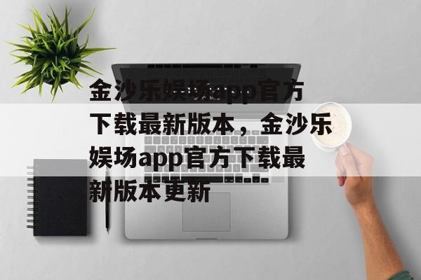 金沙乐娱场app官方下载最新版本，金沙乐娱场app官方下载最新版本更新